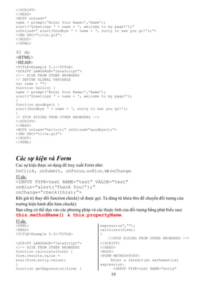 </SCRIPT> 
</HEAD> 
<BODY onLoad=” 
name = prompt(‘Enter Your Name:’,’Name’); 
alert(‘Greetings ‘ + name + ‘, welcome to my page!’);” 
onUnload=” alert(Goodbye ‘ + name + ‘, sorry to see you go!’);”> 
<IMG SRC=”title.gif”> 
</BODY> 
</HTML> 
Vi du 
<HTML> 
<HEAD> 
<TITLE>Example 5.1</TITLE> 
<SCRIPT LANGUAGE=”JavaScript”> 
<!-- HIDE FROM OTHER BROWSERS 
// DEFINE GLOBAL VARIABLE 
var name = “”; 
function hello() { 
name = prompt(‘Enter Your Name:’,’Name’); 
alert(‘Greetings ‘ + name + ‘, welcome to my page!’); 
} 
function goodbye() { 
alert(Goodbye ‘ + name + ‘, sorry to see you go!’); 
} 
// STOP HIDING FROM OTHER BROWSERS --> 
</SCRIPT> 
</HEAD> 
<BODY onLoad=”hello();” onUnload=”goodbye();”> 
<IMG SRC=”title.gif”> 
</BODY> 
</HTML> 
Các sự kiện và Form 
Cac sự kiện được sử dụng để truy xuất Form như: 
OnClick, onSubmit, onFocus, onBlur, và onChange. 
Ví dụ: 
<INPUT TYPE=text NAME=”test” VALUE=”test” 
onBlur=”alert(‘Thank You!’);” 
onChange=”check(this);”> 
Khi giá trị thay đổi function check() sẽ được gọi. Ta dùng từ khóa this để chuyển đối tượng của 
trường hiện hành đến hàm check() 
Bạn cũng có thể dựa vào các phương pháp và các thuộc tính của đối tượng bằng phát biểu sau: 
this.methodName() & this.propertyName. 
Ví dụ: 
<HTML> expression”,””); 
<HEAD> calculate(form); 
<TITLE>Example 5.3</TITLE> } 
//STOP HIDING FROM OTHER BROWSERS --> 
<SCRIPT LANGUAGE=”JavaScript”> </SCRIPT> 
<!-- HIDE FROM OTHER BROWSERS </HEAD> 
function calculate(form) { <BODY> 
form.results.value = <FORM METHOD=POST> 
eval(form.entry.value); Enter a JavaScript mathematical 
} expression: 
function getExpression(form) { <INPUT TYPE=text NAME=”entry” 
19 
 