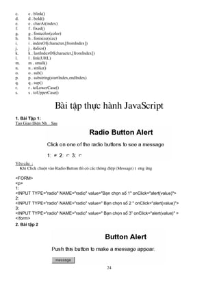 24 
c. c . blink() 
d. d . bold() 
e. e . charAt(index) 
f. f . fixed() 
g. g . fontcolor(color) 
h. h . fontsize(size) 
i. i . indexOf(character,[fromIndex]) 
j. j . italics() 
k. k . lastIndexOf(character,[fromIndex]) 
l. l . link(URL) 
m. m . small() 
n. n . strike() 
o. o . sub() 
p. p . substring(startIndex,endIndex) 
q. q . sup() 
r. r . toLowerCase() 
s. s . toUpperCase() 
Bμi tËp thùc hμnh JavaScript 
1. Bμi TËp 1: 
T¹o Giao DiÖn Nh­Sau 
Yªu cÇu : 
Khi Click chuét vμo Radio Button th× cã c¸c th«ng ®iÖp (Message) t­ 
¬ng øng 
<FORM> 
<p> 
1: 
<INPUT TYPE="radio" NAME="radio" value="B¹n chän sè 1" onClick="alert(value)"> 
2: 
<INPUT TYPE="radio" NAME="radio" value=" B¹n chän sè 2 " onClick="alert(value)"> 
3: 
<INPUT TYPE="radio" NAME="radio" value=" B¹n chän sè 3” onClick="alert(value)" > 
</form> 
2. Bμi tËp 2 
 