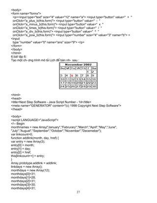 <body> 
<form name="formx"> 
<p><input type="text" size="4" value="12" name="a"> <input type="button" value=" + " 
onClick="a_plus_b(this.form)"> <input type="button" value=" - " 
onClick="a_minus_b(this.form)"> <input type="button" value=" x " 
onClick="a_times_b(this.form)"> <input type="button" value=" / " 
onClick="a_div_b(this.form)"> <input type="button" value=" ^ " 
onClick="a_pow_b(this.form)"> <input type="number" size="4" value="3" name="b"> = 
<input 
type "number" value="0" name="ans" size="9"> </p> 
</form> 
</body> 
</html> 
6.bμI tËp 6: 
T¹o mét ch­ 
¬ng tr×nh m« t¶ LÞch ®Ó bμn nh­sau 
: 
<html> 
<head> 
<title>Next Step Software - Java Script Number - 14</title> 
<meta name="GENERATOR" content="(c) 1998 Copyright Next Step Software"> 
</head> 
<body> 
<script LANGUAGE="JavaScript"> 
<!-- Begin 
monthnames = new Array("January","Februrary","March","April","May","June", 
"July","August","September","October","November","Decemeber"); 
var linkcount=0; 
function addlink(month, day, href) { 
var entry = new Array(3); 
entry[0] = month; 
entry[1] = day; 
entry[2] = href; 
this[linkcount++] = entry; 
} 
Array.prototype.addlink = addlink; 
linkdays = new Array(); 
monthdays = new Array(12); 
monthdays[0]=31; 
monthdays[1]=28; 
monthdays[2]=31; 
monthdays[3]=30; 
monthdays[4]=31; 
27 
 