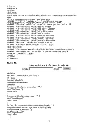 // End --> 
</SCRIPT> 
<BODY> 
<CENTER> 
<h4>Please choose from the following selections to customize your window</h4> 
<br> 
<TABLE cellpadding=5 border><TR><TD><PRE> 
<FORM name=form1 ACTION="javascript:" METHOD="POST"> 
<INPUT TYPE="text" NAME="url" value="http://www.geocities.com" >: URL 
<INPUT TYPE="checkbox" NAME="tool">: Toolbar 
<INPUT TYPE="checkbox" NAME="loc_box">: Location 
<INPUT TYPE="checkbox" NAME="dir">: Directories 
<INPUT TYPE="checkbox" NAME="stat">: Status 
<INPUT TYPE="checkbox" NAME="menu">: Menubar 
<INPUT TYPE="checkbox" NAME="scroll">: Scrollbars 
<INPUT TYPE="checkbox" NAME="resize">: Resizable 
<INPUT TYPE="text" NAME="wid" value= >: Width 
<INPUT TYPE="text" NAME="heigh" value=>: Height 
<BR><CENTER> 
<INPUT TYPE="button" VALUE="=ENTER=" OnClick="customize(this.form)"> 
<INPUT TYPE="reset" VALUE="=RESET=" onClick="clear(this.form)"> 
</PRE></TD></TR></TABLE> 
</FORM> 
</CENTER> 
10. Bμi 10 . 
kiÓm tra tÝnh hîp lÖ cña th«ng tin nhËp vμo 
<HEAD> 
<SCRIPT LANGUAGE="JavaScript"> 
<!-- Begin 
function validate(){ 
var digits="0123456789" 
var temp 
if (document.testform.Name.value=="") { 
alert("No Name !") 
return false 
} 
if (document.testform.age.value=="") { 
alert("Invalid Age !") 
return false 
} 
for (var i=0;i<document.testform.age.value.length;i++){ 
temp=document.testform.age.value.substring(i,i+1) 
if (digits.indexOf(temp)==-1){ 
alert("Invalid Age !") 
return false 
31 
} 
} 
 
