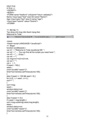 return true 
}// End --> 
</SCRIPT> 
<BODY> 
<FORM name="testform" onSubmit="return validate()"> 
Name:<input type="text" size=30 name="Name"> 
Age:<input type="text" size=3 name="age"> 
<input type="submit" value="Submit"> 
</FORM> 
32 
11. BμI tËp 11. 
T¹o dßng ch÷ ch¹y trªn thanh tr¹ng th¸i: 
Welcome to Total.. 
<html> 
<head><script LANGUAGE="JavaScript"> 
<!-- Begin 
function scrollit(seed) { 
var m1 = "Welcome to Total JavaScript 99! "; 
var m2 = "..... You can find all the scripts you need here! "; 
var m3 = "......Enjoy "; 
var m4 = ""; 
var msg=m1+m2+m3+m4; 
var out = " "; 
var c = 1; 
if (seed > 100) { 
seed--; 
cmd="scrollit("+seed+")"; 
timerTwo=window.setTimeout(cmd,100); 
} 
else if (seed <= 100 && seed > 0) { 
for (c=0 ; c < seed ; c++) { 
out+=" "; 
} 
out+=msg; 
seed--; 
window.status=out; 
cmd="scrollit("+seed+")"; 
timerTwo=window.setTimeout(cmd,100); 
} 
else if (seed <= 0) { 
if (-seed < msg.length) { 
out+=msg.substring(-seed,msg.length); 
seed--; 
window.status=out; 
cmd="scrollit("+seed+")"; 
timerTwo=window.setTimeout(cmd,100); 
} 
 