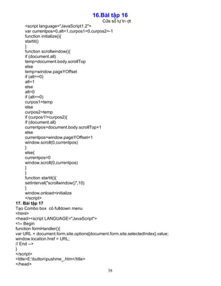 16.BμI tËp 16 
Cöa sæ tù tr­ît 
<script language="JavaScript1.2"> 
var currentpos=0,alt=1,curpos1=0,curpos2=-1 
function initialize(){ 
startit() 
} 
function scrollwindow(){ 
if (document.all) 
temp=document.body.scrollTop 
else 
temp=window.pageYOffset 
if (alt==0) 
alt=1 
else 
alt=0 
if (alt==0) 
curpos1=temp 
else 
curpos2=temp 
if (curpos1!=curpos2){ 
if (document.all) 
currentpos=document.body.scrollTop+1 
else 
currentpos=window.pageYOffset+1 
window.scroll(0,currentpos) 
} 
else{ 
currentpos=0 
window.scroll(0,currentpos) 
} 
38 
}f 
unction startit(){ 
setInterval("scrollwindow()",10) 
} 
window.onload=initialize 
</script> 
17. Bμi tËp 17 
T¹o Combo box cã fulldown menu 
<html> 
<head><script LANGUAGE="JavaScript"> 
<!-- Begin 
function formHandler(){ 
var URL = document.form.site.options[document.form.site.selectedIndex].value; 
window.location.href = URL; 
// End --> 
} 
</script> 
<title>E:buttonpushme_.htm</title> 
</head> 
 