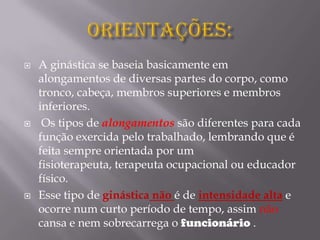  A ginástica se baseia basicamente em
alongamentos de diversas partes do corpo, como
tronco, cabeça, membros superiores e membros
inferiores.
 Os tipos de alongamentos são diferentes para cada
função exercida pelo trabalhado, lembrando que é
feita sempre orientada por um
fisioterapeuta, terapeuta ocupacional ou educador
físico.
 Esse tipo de ginástica não é de intensidade alta e
ocorre num curto período de tempo, assim não
cansa e nem sobrecarrega o funcionário .
 