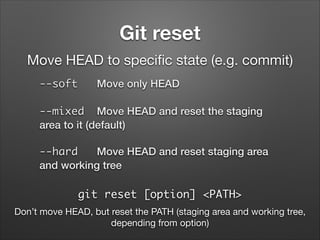 Git reset
Move HEAD to speciﬁc state (e.g. commit)
--soft

Move only HEAD

--mixed Move HEAD and reset the staging
area to it (default)
--hard
Move HEAD and reset staging area
and working tree

git reset [option] <PATH>
Don’t move HEAD, but reset the PATH (staging area and working tree,
depending from option)

 