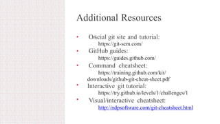 Additional Resources
• Oﬃcial git site and tutorial:
https://git-scm.com/
GitHub guides:
https://guides.github.com/
Command cheatsheet:
https://training.github.com/kit/
downloads/github-git-cheat-sheet.pdf
Interactive git tutorial:
https://try.github.io/levels/1/challenges/1
Visual/interactive cheatsheet:
http://ndpsoftware.com/git-cheatsheet.html
•
•
•
•
 