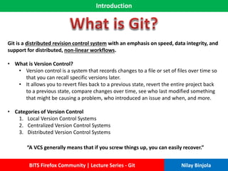 Introduction
BITS Firefox Community | Lecture Series - Git Nilay Binjola
Git is a distributed revision control system with an emphasis on speed, data integrity, and
support for distributed, non-linear workflows.
• What is Version Control?
• Version control is a system that records changes to a file or set of files over time so
that you can recall specific versions later.
• It allows you to revert files back to a previous state, revert the entire project back
to a previous state, compare changes over time, see who last modified something
that might be causing a problem, who introduced an issue and when, and more.
• Categories of Version Control
1. Local Version Control Systems
2. Centralized Version Control Systems
3. Distributed Version Control Systems
“A VCS generally means that if you screw things up, you can easily recover.”
 