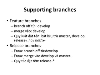 Supporting branches
• Feature branches
– branch off từ : develop
– merge vào: develop
– Quy luật đặt tên: bất kể j trừ master, develop,
release-, hay hotfix-
• Release branches
– Được branch off từ:develop
– Được merge vào develop và master.
– Quy tắc đặt tên: release-*
 