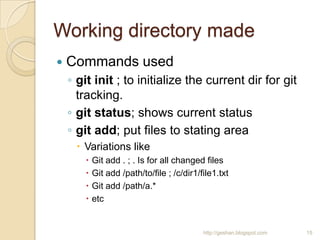 Working directory made
 Commands used
◦ git init ; to initialize the current dir for git
tracking.
◦ git status; shows current status
◦ git add; put files to stating area
 Variations like
 Git add . ; . Is for all changed files
 Git add /path/to/file ; /c/dir1/file1.txt
 Git add /path/a.*
 etc
http://geshan.blogspot.com 15
 