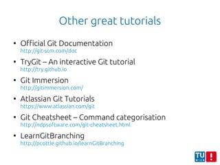 Other great tutorials
●
Official Git Documentation
http://git-scm.com/doc
●
TryGit – An interactive Git tutorial
http://try.github.io
●
Git Immersion
http://gitimmersion.com/
●
Atlassian Git Tutorials
https://www.atlassian.com/git
●
Git Cheatsheet – Command categorisation
http://ndpsoftware.com/git-cheatsheet.html
●
LearnGitBranching
http://pcottle.github.io/learnGitBranching
 