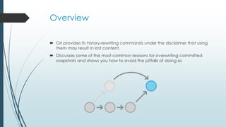 Overview
 Git provides its history-rewriting commands under the disclaimer that using
them may result in lost content.
 Discusses some of the most common reasons for overwriting committed
snapshots and shows you how to avoid the pitfalls of doing so

 