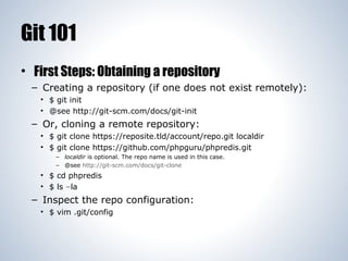 Git 101
• First Steps: Obtaining a repository
– Creating a repository (if one does not exist remotely):
• $ git init
• @see http://git-scm.com/docs/git-init

– Or, cloning a remote repository:
• $ git clone https://reposite.tld/account/repo.git localdir
• $ git clone https://github.com/phpguru/phpredis.git
– localdir is optional. The repo name is used in this case.
– @see http://git-scm.com/docs/git-clone

• $ cd phpredis
• $ ls –la

– Inspect the repo configuration:
• $ vim .git/config

 