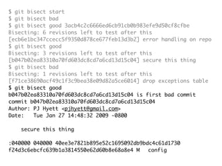 $ git bisect start
$ git bisect bad
$ git bisect good 3acb4c2c6666ed6cb91cb0b983efe9d50cf8cfbe
Bisecting: 6 revisions left to test after this
[ecb6e1bc347ccecc5f9350d878ce677feb13d3b2] error handling on repo
$ git bisect good
Bisecting: 3 revisions left to test after this
[b047b02ea83310a70fd603dc8cd7a6cd13d15c04] secure this thing
$ git bisect bad
Bisecting: 1 revisions left to test after this
[f71ce38690acf49c1f3c9bea38e09d82a5ce6014] drop exceptions table
$ git bisect good
b047b02ea83310a70fd603dc8cd7a6cd13d15c04 is first bad commit
commit b047b02ea83310a70fd603dc8cd7a6cd13d15c04
Author: PJ Hyett <pjhyett@gmail.com>
Date:   Tue Jan 27 14:48:32 2009 -0800

    secure this thing

:040000 040000 40ee3e7821b895e52c1695092db9bdc4c61d1730
f24d3c6ebcfc639b1a3814550e62d60b8e68a8e4 M	 config
 