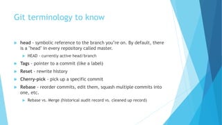 Git terminology to know
 head - symbolic reference to the branch you’re on. By default, there
is a "head" in every repository called master.
 HEAD - currently active head/branch
 Tags - pointer to a commit (like a label)
 Reset - rewrite history
 Cherry-pick - pick up a specific commit
 Rebase - reorder commits, edit them, squash multiple commits into
one, etc.
 Rebase vs. Merge (historical audit record vs. cleaned up record)
 