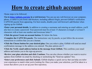 How to create github account
•Some steps to be followed:
•Go to https://github.com/join in a web browser. You can use any web browser on your computer,
phone, or tablet to join.Some add blockers, including uBlock Origin, prevent GitHub's verification
CAPTCHA puzzle from appearing. For best results, disable your web browser's add blocker when
signing up for GitHub.
•Enter your personal details. In addition to creating a username and entering an email address, you'll
also have to create a password. Your password must be at least 15 characters in length or at least 8
characters with at least one number and lowercase letter.[1]
•Click the green Create an account button. It's below the form.
•Complete the CAPTCHA puzzle. The instructions vary by puzzle, so just follow the on-screen
instructions to confirm that you are a human.
•Click the Choose button for your desired plan. One you select a plan, GitHub will send an email
confirmation message to the address you entered. The plan options are:[2]
•Click the Verify email address button in the message from GitHub. This confirms your email
address and returns you to the sign-up process.
•Review your plan selection and click Continue. You can also choose whether you want to receive
updates from GitHub via email by checking or unchecking the "Send me updates" box.
•Select your preferences and click Submit. GitHub displays a quick survey that can help you tailor
your experience to match what you're looking for. Once you make your selection, you'll be taken to a
screen that allows you to set up your first repository.
 