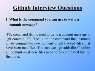 Github Interview Questions
1. What is the command you can use to write a
commit message?
The command that is used to write a commit message is
“git commit –a”. The –a on the command line instructs
git to commit the new content of all tracked files that
have been modified. You can use “git add<file>” before
git commit –a if new files need to be committed for the
first time.
 