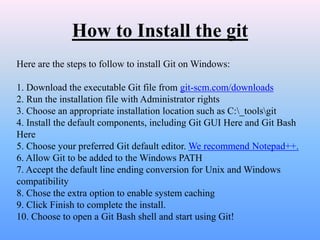 How to Install the git
Here are the steps to follow to install Git on Windows:
1. Download the executable Git file from git-scm.com/downloads
2. Run the installation file with Administrator rights
3. Choose an appropriate installation location such as C:_toolsgit
4. Install the default components, including Git GUI Here and Git Bash
Here
5. Choose your preferred Git default editor. We recommend Notepad++.
6. Allow Git to be added to the Windows PATH
7. Accept the default line ending conversion for Unix and Windows
compatibility
8. Chose the extra option to enable system caching
9. Click Finish to complete the install.
10. Choose to open a Git Bash shell and start using Git!
 