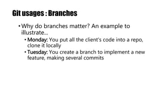 Git usages : Branches
•Why do branches matter? An example to
illustrate...
• Monday: You put all the client's code into a repo,
clone it locally
• Tuesday: You create a branch to implement a new
feature, making several commits
 