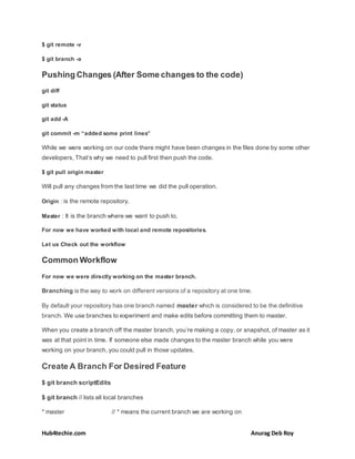 Hub4techie.com Anurag Deb Roy
$ git remote -v
$ git branch -a
Pushing Changes (After Some changes to the code)
git diff
git status
git add -A
git commit -m “added some print lines”
While we were working on our code there might have been changes in the files done by some other
developers, That’s why we need to pull first then push the code.
$ git pull origin master
Will pull any changes from the last time we did the pull operation.
Origin : is the remote repository.
Master : It is the branch where we want to push to.
For now we have worked with local and remote repositories.
Let us Check out the workflow
Common Workflow
For now we were directly working on the master branch.
Branching is the way to work on different versions of a repository at one time.
By default your repository has one branch named master which is considered to be the definitive
branch. We use branches to experiment and make edits before committing them to master.
When you create a branch off the master branch, you’re making a copy, or snapshot, of master as it
was at that point in time. If someone else made changes to the master branch while you were
working on your branch, you could pull in those updates.
Create A Branch For Desired Feature
$ git branch scriptEdits
$ git branch // lists all local branches
* master // * means the current branch we are working on
 