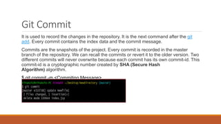 Git Commit
It is used to record the changes in the repository. It is the next command after the git
add. Every commit contains the index data and the commit message.
Commits are the snapshots of the project. Every commit is recorded in the master
branch of the repository. We can recall the commits or revert it to the older version. Two
different commits will never overwrite because each commit has its own commit-id. This
commit-id is a cryptographic number created by SHA (Secure Hash
Algorithm) algorithm.
$ git commit -m <Commiting Message>
 