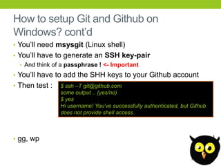 How to setup Git and Github on
Windows? cont’d
• You’ll need msysgit (Linux shell)
• You’ll have to generate an SSH key-pair
   • And think of a passphrase ! <- Important
• You’ll have to add the SHH keys to your Github account
• Then test :   $ ssh –T git@github.com
                some output .. (yes/no)
                $ yes
                Hi username! You‟ve successfully authenticated, but Github
                does not provide shell access.



• gg, wp
 