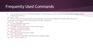 Frequently Used Commands 
● If you have done so many unnecessary changes in different files and now you want to discard all the changes ( before 
working at cool mind ) : 
git reset --hard 
● Another most used command that is very useful when did commit but that was a mistake. What will you do? 
If you want to remove your last commit that has not been pushed yet: 
git reset --hard HEAD^ 
● To view unpushed git commits 
git log origin/master..HEAD 
● To create a local branch that will track remote branch 
git checkout -t origin/branchname 
● To see all commits of someone 
git log --author=Jon 
● To see all commits since last 2 weeks 
git log --since=2.weeks 
● To see the diff of a file which has already been added to stage 
git diff --cached example.txt 
 