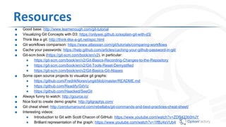 Resources
■ Good base: http://www.learnenough.com/git-tutorial
■ Visualizing Git Concepts with D3: https://onlywei.github.io/explain-git-with-d3/
■ Think like a git: http://think-like-a-git.net/epic.html
■ Git workflows comparison: https://www.atlassian.com/git/tutorials/comparing-workflows
■ Cache your passwords: https://help.github.com/articles/caching-your-github-password-in-git/
■ Git-scm book (https://git-scm.com/book/en/v2), in particular:
● https://git-scm.com/book/en/v2/Git-Basics-Recording-Changes-to-the-Repository
● https://git-scm.com/book/en/v2/Git-Tools-Reset-Demystified
● https://git-scm.com/book/en/v2/Git-Basics-Git-Aliases
■ Some open source projects to visualize git graphs:
● https://github.com/FredrikNoren/ungit/blob/master/README.md
● https://github.com/Readify/GitViz
● https://github.com/Haacked/SeeGit
■ Always funny to watch: http://gource.io/
■ Nice course: http://gitimmersion.com/index.html
■ Nice tool to create demo graphs: http://gitgraphjs.com/
■ Git cheat sheet: http://zeroturnaround.com/rebellabs/git-commands-and-best-practices-cheat-sheet/
■ Interesting videos:
● Introduction to Git with Scott Chacon of GitHub: https://www.youtube.com/watch?v=ZDR433b0HJY
● Brilliant representation of the graph: https://www.youtube.com/watch?v=1ffBJ4sVUb4
 