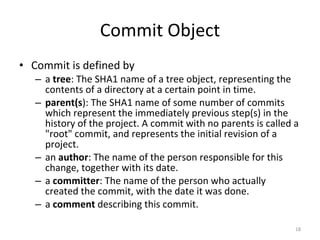 Commit Object Commit is defined by a  tree : The SHA1 name of a tree object, representing the contents of a directory at a certain point in time. parent(s ): The SHA1 name of some number of commits which represent the immediately previous step(s) in the history of the project. A commit with no parents is called a &quot;root&quot; commit, and represents the initial revision of a project.  an  author : The name of the person responsible for this change, together with its date. a  committer : The name of the person who actually created the commit, with the date it was done.  a  comment  describing this commit. 