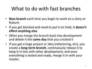 What to do with fast branches New branch  each time you begin to work on a story or feature If you get blocked and need to put it on hold, it  doesn’t effect anything else .  Often you merge the branch back into development and delete it the  same day  that you created it If you get a huge project or idea (refactoring, etc), you create a  long-term branch , continuously rebase it to keep it in line with other development, and once everything is tested and ready, merge it in with your master. 