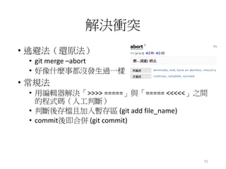 解決衝突
• 逃避法（還原法）
• git merge –abort
• 好像什麼事都沒發生過一樣
• 常規法
• 用編輯器解決「>>>> =====」與「===== <<<<<」之間
的程式碼（人工判斷）
• 判斷後存檔且加入暫存區 (git add file_name)
• commit後即合併 (git commit)
91
 