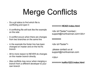 Merge Conflicts
• Do a git status to find which file is
conflicting and open it
• A conflicting file will look like the example
on the side
• A conflict occurs when there are changes
from two branches on the same line
• in the example the footer line has been
changed on master and on the hot fix
branch
• All to more reason to NEVER do changes
on the master branch directly
• Also conflicts may occur when merging a
branch from a different developer to your
own branch
<<<<<<< HEAD:index.html
<div id="footer">contact :
support@muhilvannan.com</div>
=======
<div id="footer">
please contact us at
support@muhilvannan.com
</div>
>>>>>>> hotfix1223:index.html
 