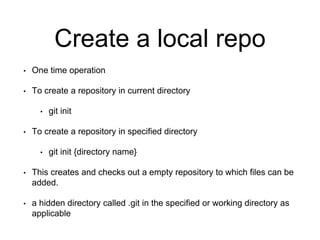 Create a local repo
• One time operation
• To create a repository in current directory
• git init
• To create a repository in specified directory
• git init {directory name}
• This creates and checks out a empty repository to which files can be
added.
• a hidden directory called .git in the specified or working directory as
applicable
 