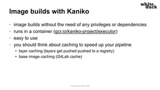 Image builds with Kaniko
• image builds without the need of any privileges or dependencies
• runs in a container (gcr.io/kaniko-project/executor)
• easy to use
• you should think about caching to speed up your pipeline
• layer caching (layers get pushed pushed to a registry)
• base image caching (GitLab cache)
© white duck GmbH 2020
 