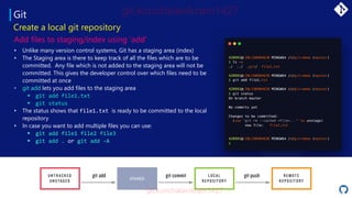 Git
• Unlike many version control systems, Git has a staging area (index)
• The Staging area is there to keep track of all the files which are to be
committed. Any file which is not added to the staging area will not be
committed. This gives the developer control over which files need to be
committed at once
• git add lets you add files to the staging area
▪ git add file1.txt
▪ git status
• The status shows that file1.txt is ready to be committed to the local
repository
• In case you want to add multiple files you can use:
▪ git add file1 file2 file3
▪ git add . or git add -A
Create a local git repository
Add files to staging/index using ‘add’
STAGED
 