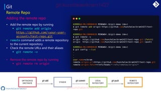 Git
Remote Repo
Adding the remote repo
• Add the remote repo by running
▪ git remote add origin
https://github.com/<your-user-
account>/test-repo.git
• remote command adds a remote repository
to the current repository
• Check the remote URLs and their aliases
▪ git remote –v
• Remove the remote repo by running
▪ git remote rm origin
/kunchalavikram1427
 