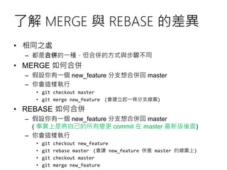 了解 MERGE 與 REBASE 的差異
• 相同之處
– 都是合併的一種，但合併的方式與步驟不同
• MERGE 如何合併
– 假設你有一個 new_feature 分支想合併回 master
– 你會這樣執行
• git checkout master
• git merge new_feature (會建立起一條分支線圖)
• REBASE 如何合併
– 假設你有一個 new_feature 分支想合併回 master
( 事實上是將自己的所有變更 commit 在 master 最新版後面)
– 你會這樣執行
• git checkout new_feature
• git rebase master (會讓 new_feature 併進 master 的線圖上)
• git checkout master
• git merge new_feature
 