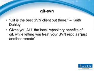 git-svn
• “Git is the best SVN client out there.” – Keith
Dahlby
• Gives you ALL the local repository benefits of
git, while letting you treat your SVN repo as „just
another remote‟

 
