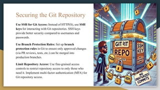Securing the Git Repository
Use SSH for Git Access: Instead of HTTP(S), use SSH
keys for interacting with Git repositories. SSH keys
provide better security compared to usernames and
passwords.
Use Branch Protection Rules: Set up branch
protection rules in Git to ensure only approved changes
(via PR reviews, tests, etc.) can be merged into
production branches.
Limit Repository Access: Use fine-grained access
controls to restrict repository access to only those who
need it. Implement multi-factor authentication (MFA) for
Git repository access.
 