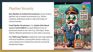 Pipeline Security
Run Pipelines in Isolated Environments: Ensure Jenkins
pipelines run in isolated environments (e.g., Docker
containers, Kubernetes pods) to reduce the impact of
security breaches.
Limit Pipeline Permissions: Use Jenkins Role-Based
Access Control (RBAC) to grant different levels of
permissions based on user roles (e.g., Developer, Tester,
Admin). Minimize permissions to only what is necessary.
Use Multi-stage Pipelines: Implement multi-stage pipelines
with clear boundaries, ensuring that sensitive steps (e.g.,
secrets injection) are isolated and cannot be accessed by
unauthorized stages.
 