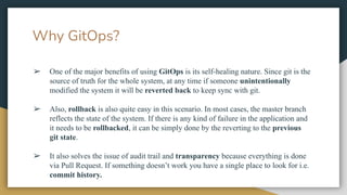 ➢ One of the major benefits of using GitOps is its self-healing nature. Since git is the
source of truth for the whole system, at any time if someone unintentionally
modified the system it will be reverted back to keep sync with git.
➢ Also, rollback is also quite easy in this scenario. In most cases, the master branch
reflects the state of the system. If there is any kind of failure in the application and
it needs to be rollbacked, it can be simply done by the reverting to the previous
git state.
➢ It also solves the issue of audit trail and transparency because everything is done
via Pull Request. If something doesn’t work you have a single place to look for i.e.
commit history.
Why GitOps?
 