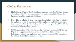 ➢ Single Source of Truth:- The first and most important principle of GitOps. It states
Git is always right. You can understand the whole system just by looking at Git
because it has all the ingredients right there.
➢ Everything as a Code:- It states everything should be kept in the form of code be it
the application or any other component which application needed. In most cases,
infrastructure is also defined in the form of code. For example:- Cloud VMs, Docker
containers, Kubernetes Deployments.
➢ CI/CD Automation:- This is the feature where the magic happens. Build, Test and
Deploy will happen automatically relying on the truth in the repository.
Infrastructure creation and application deployment will be part of this according to
the infrastructure and configuration as a code.
GitOps Feature set
 