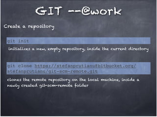 GIT --@work
Create a repository
git init
initializes a new, empty repository, inside the current directory

git clone https://stefanprutianu@bitbucket.org/
stefanprutianu/git-scm-remote.git
clones the remote repository on the local machine, inside a
newly created git-scm-remote folder

 