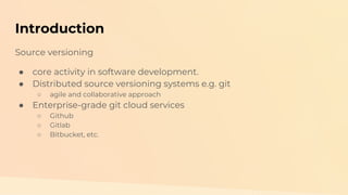 Introduction
Source versioning
● core activity in software development.
● Distributed source versioning systems e.g. git
○ agile and collaborative approach
● Enterprise-grade git cloud services
○ Github
○ Gitlab
○ Bitbucket, etc.
 