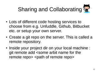 12
Sharing and Collaborating
● Lots of different code hosting services to
choose from e.g. Unfuddle, Github, Bitbucket
etc. or setup your own server.
● Create a git repo on the server. This is called a
remote repository.
● Inside your project dir on your local machine :
git remote add <some arbit name for the
remote repo> <path of remote repo>
 