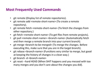 Most	
  Frequently	
  Used	
  Commands	
  
•  git	
  remote	
  (Display	
  list	
  of	
  remote	
  repositories).	
  
•  git	
  remote	
  add	
  <remote-­‐short-­‐name>	
  (To	
  create	
  a	
  remote	
  
repository).	
  
•  git	
  remote	
  fetch	
  <remote-­‐short-­‐name>	
  (To	
  fetch	
  the	
  changes	
  from	
  
other	
  repository.)	
  
•  git	
  fetch	
  <remote-­‐short-­‐name>	
  (To	
  get	
  ﬁles	
  from	
  remote	
  projects).	
  
•  git	
  pull	
  <remote-­‐short-­‐name>	
  <branch-­‐name>	
  (AutomaEcally	
  fetch	
  
and	
  then	
  merge	
  a	
  remote	
  branch	
  into	
  your	
  current	
  branch).	
  
•  git	
  merge	
  <branch-­‐to-­‐be-­‐merged>	
  (To	
  merge	
  the	
  changes.	
  Before	
  
execuEng	
  this,	
  make	
  sure	
  that	
  you	
  are	
  in	
  the	
  target	
  branch).	
  
•  git	
  rebase	
  <branch-­‐name>	
  (FuncEons	
  very	
  similar	
  to	
  merge,	
  but	
  good	
  
at	
  keeping	
  the	
  history	
  of	
  changes	
  in	
  a	
  clean	
  way.)	
  
•  git	
  branch	
  -­‐d	
  <branch-­‐name>	
  
•  git	
  reset	
  -­‐-­‐hard	
  HEAD	
  (When	
  SHIT	
  happens	
  and	
  you	
  messed	
  with	
  too	
  
many	
  merges	
  and	
  you	
  don’t	
  care	
  about	
  the	
  changes	
  you	
  did).	
  
	
  
 