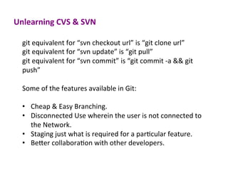 Unlearning	
  CVS	
  &	
  SVN	
  
git	
  equivalent	
  for	
  “svn	
  checkout	
  url”	
  is	
  “git	
  clone	
  url”	
  
git	
  equivalent	
  for	
  “svn	
  update”	
  is	
  “git	
  pull”	
  
git	
  equivalent	
  for	
  “svn	
  commit”	
  is	
  “git	
  commit	
  -­‐a	
  &&	
  git	
  
push”	
  
	
  
Some	
  of	
  the	
  features	
  available	
  in	
  Git:	
  
	
  
•  Cheap	
  &	
  Easy	
  Branching.	
  
•  Disconnected	
  Use	
  wherein	
  the	
  user	
  is	
  not	
  connected	
  to	
  
the	
  Network.	
  
•  Staging	
  just	
  what	
  is	
  required	
  for	
  a	
  parEcular	
  feature.	
  
•  BeYer	
  collaboraEon	
  with	
  other	
  developers.	
  
 