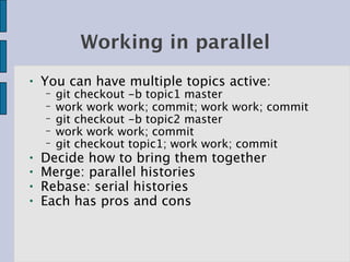 Working in parallel
●   You can have multiple topics active:
    −   git checkout -b topic1 master
    −   work work work; commit; work work; commit
    −   git checkout -b topic2 master
    −   work work work; commit
    −   git checkout topic1; work work; commit
●   Decide how to bring them together
●   Merge: parallel histories
●   Rebase: serial histories
●   Each has pros and cons
 