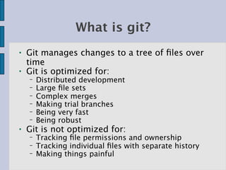 What is git?
●   Git manages changes to a tree of ﬁles over
    time
●   Git is optimized for:
    −   Distributed development
    −   Large ﬁle sets
    −   Complex merges
    −   Making trial branches
    −   Being very fast
    −   Being robust
●   Git is not optimized for:
    −   Tracking ﬁle permissions and ownership
    −   Tracking individual ﬁles with separate history
    −   Making things painful
 