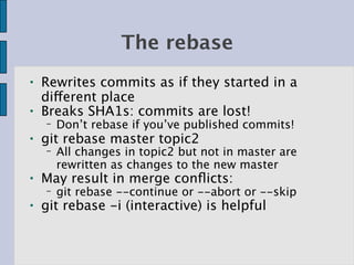 The rebase
●   Rewrites commits as if they started in a
    different place
●   Breaks SHA1s: commits are lost!
    −   Don’t rebase if you’ve published commits!
●   git rebase master topic2
    −   All changes in topic2 but not in master are
        rewritten as changes to the new master
●   May result in merge conﬂicts:
    −   git rebase --continue or --abort or --skip
●   git rebase -i (interactive) is helpful
 