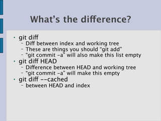 What’s the difference?
●   git diff
    −   Diff between index and working tree
    −   These are things you should “git add”
    −   “git commit -a” will also make this list empty
●   git diff HEAD
    −   Difference between HEAD and working tree
    −   “git commit -a” will make this empty
●   git diff --cached
    −   between HEAD and index
 