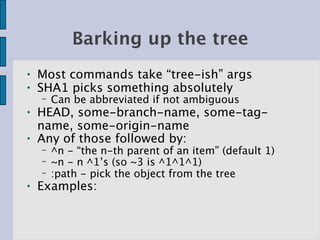 Barking up the tree
●   Most commands take “tree-ish” args
●   SHA1 picks something absolutely
    −   Can be abbreviated if not ambiguous
●   HEAD, some-branch-name, some-tag-
    name, some-origin-name
●   Any of those followed by:
    −   ^n - “the n-th parent of an item” (default 1)
    −   ~n - n ^1’s (so ~3 is ^1^1^1)
    −   :path - pick the object from the tree
●   Examples:
 